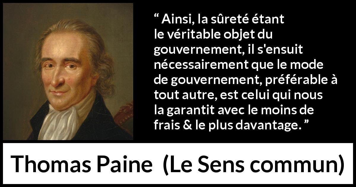 Citation de Thomas Paine sur la sécurité tirée du Sens commun - Ainsi, la sûreté étant le véritable objet du gouvernement, il s'ensuit nécessairement que le mode de gouvernement, préférable à tout autre, est celui qui nous la garantit avec le moins de frais & le plus davantage.