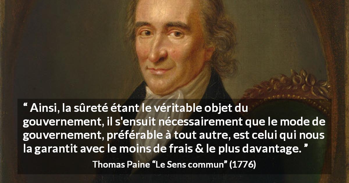 Citation de Thomas Paine sur la sécurité tirée du Sens commun - Ainsi, la sûreté étant le véritable objet du gouvernement, il s'ensuit nécessairement que le mode de gouvernement, préférable à tout autre, est celui qui nous la garantit avec le moins de frais & le plus davantage.