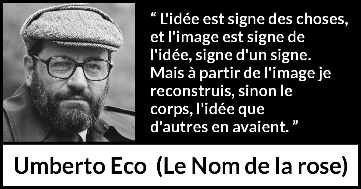 Citation d'Umberto Eco sur les idées tirée du Nom de la rose - L'idée est signe des choses, et l'image est signe de l'idée, signe d'un signe. Mais à partir de l'image je reconstruis, sinon le corps, l'idée que d'autres en avaient.