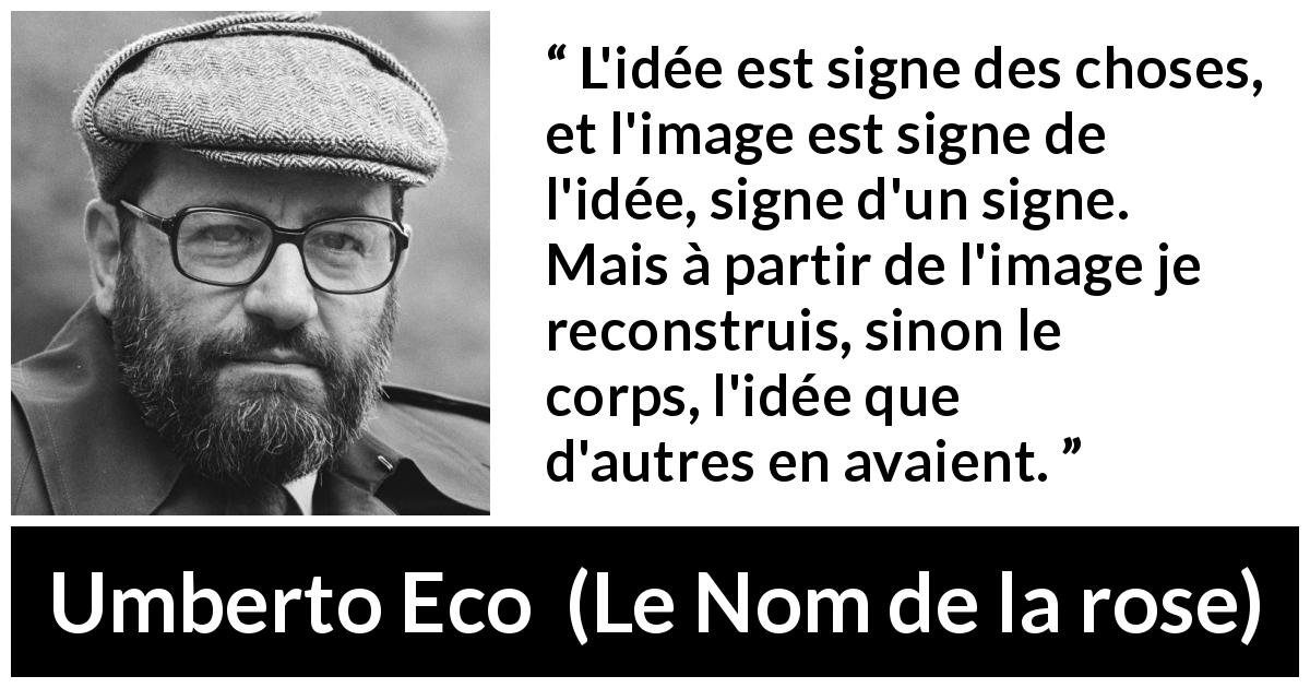 Citation d'Umberto Eco sur les idées tirée du Nom de la rose - L'idée est signe des choses, et l'image est signe de l'idée, signe d'un signe. Mais à partir de l'image je reconstruis, sinon le corps, l'idée que d'autres en avaient.