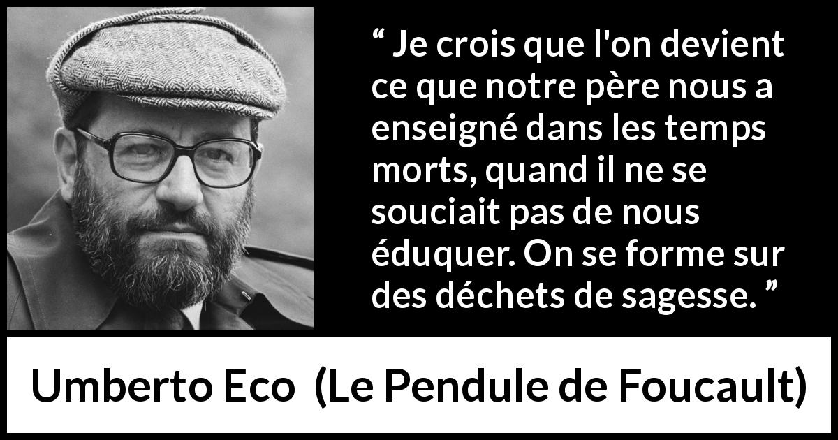 Citation d'Umberto Eco sur la sagesse tirée du Pendule de Foucault - Je crois que l'on devient ce que notre père nous a enseigné dans les temps morts, quand il ne se souciait pas de nous éduquer. On se forme sur des déchets de sagesse.