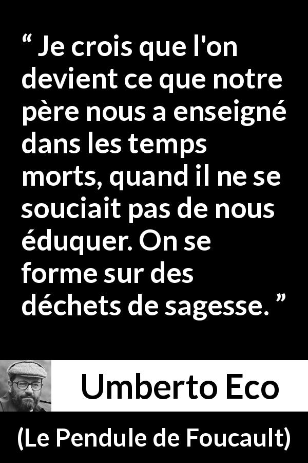 Citation d'Umberto Eco sur la sagesse tirée du Pendule de Foucault - Je crois que l'on devient ce que notre père nous a enseigné dans les temps morts, quand il ne se souciait pas de nous éduquer. On se forme sur des déchets de sagesse.