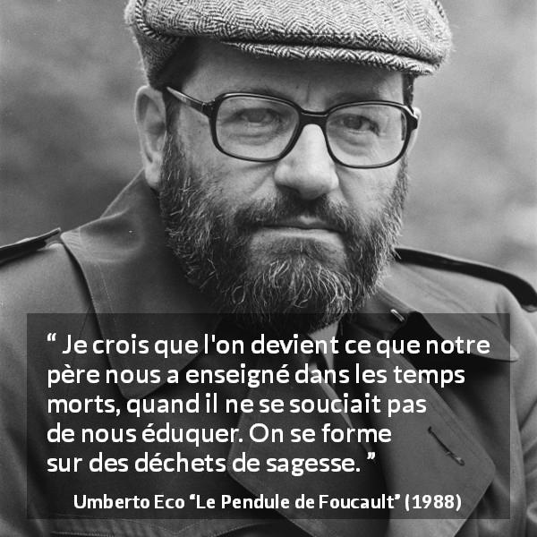 Citation d'Umberto Eco sur la sagesse tirée du Pendule de Foucault - Je crois que l'on devient ce que notre père nous a enseigné dans les temps morts, quand il ne se souciait pas de nous éduquer. On se forme sur des déchets de sagesse.