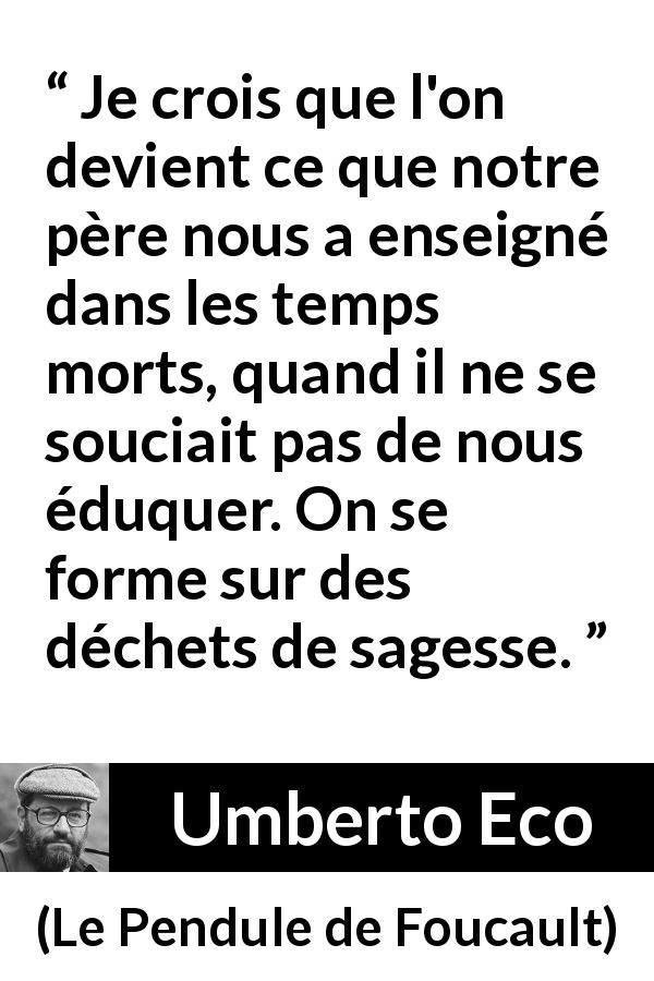 Citation d'Umberto Eco sur la sagesse tirée du Pendule de Foucault - Je crois que l'on devient ce que notre père nous a enseigné dans les temps morts, quand il ne se souciait pas de nous éduquer. On se forme sur des déchets de sagesse.