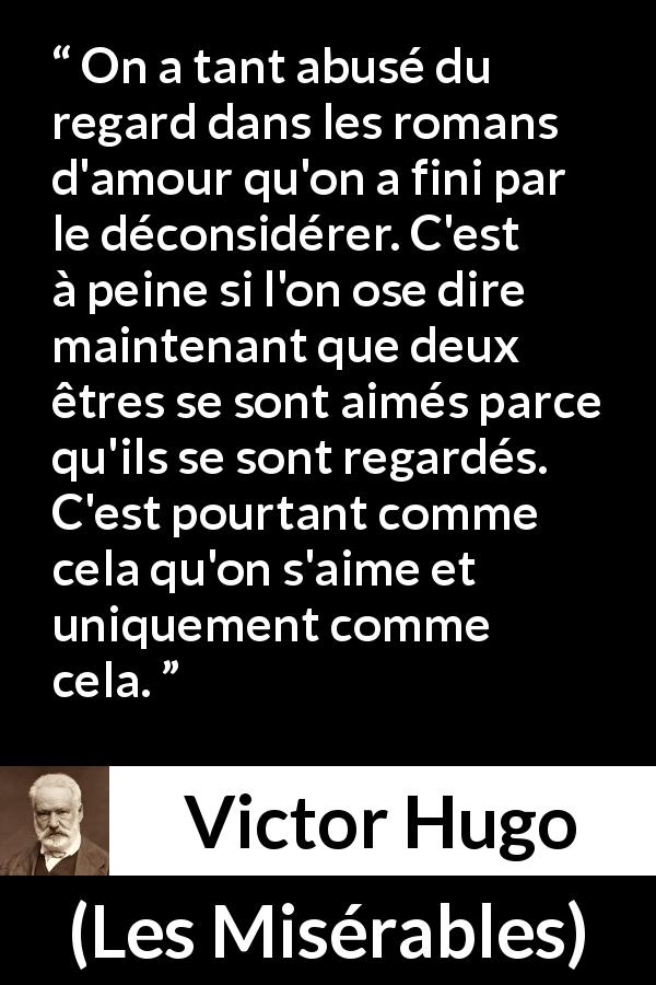 Citation de Victor Hugo sur l'amour tirée des Misérables - On a tant abusé du regard dans les romans d'amour qu'on a fini par le déconsidérer. C'est à peine si l'on ose dire maintenant que deux êtres se sont aimés parce qu'ils se sont regardés. C'est pourtant comme cela qu'on s'aime et uniquement comme cela.