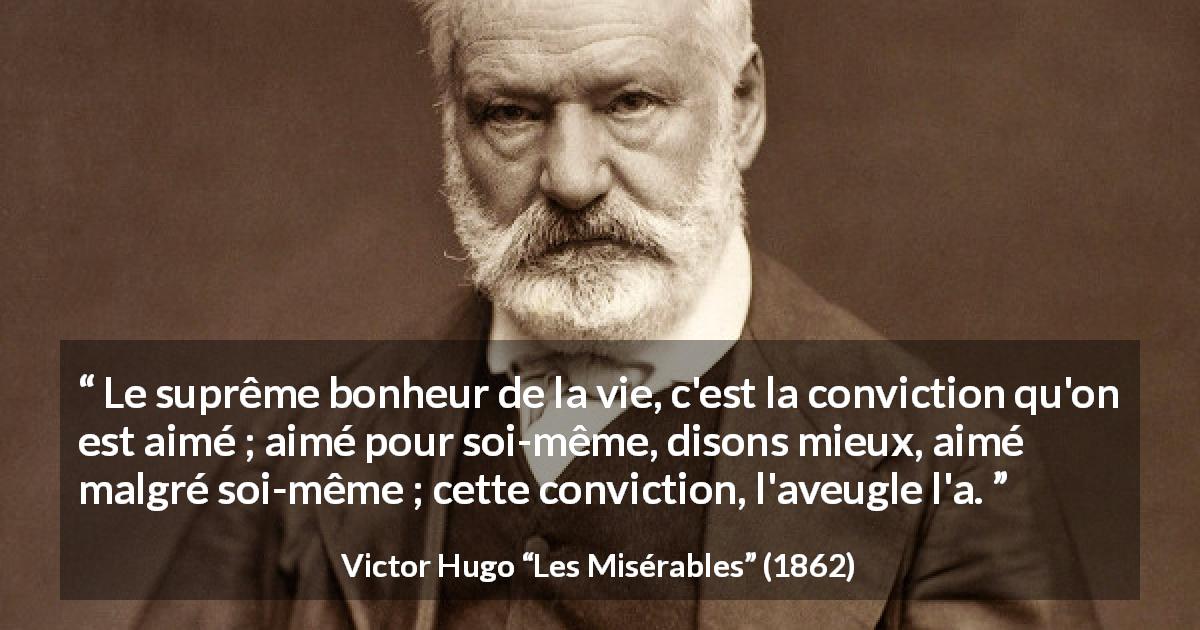 Citation de Victor Hugo sur l'amour tirée des Misérables - Le suprême bonheur de la vie, c'est la conviction qu'on est aimé ; aimé pour soi-même, disons mieux, aimé malgré soi-même ; cette conviction, l'aveugle l'a.
