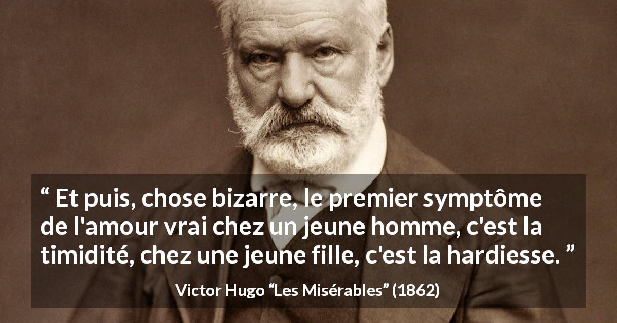 Citation de Victor Hugo sur l'amour tirée des Misérables - Et puis, chose bizarre, le premier symptôme de l'amour vrai chez un jeune homme, c'est la timidité, chez une jeune fille, c'est la hardiesse.