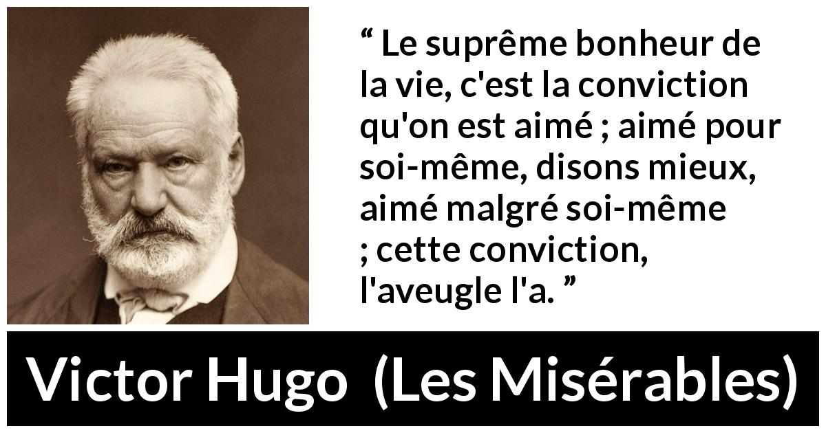 Citation de Victor Hugo sur l'amour tirée des Misérables - Le suprême bonheur de la vie, c'est la conviction qu'on est aimé ; aimé pour soi-même, disons mieux, aimé malgré soi-même ; cette conviction, l'aveugle l'a.