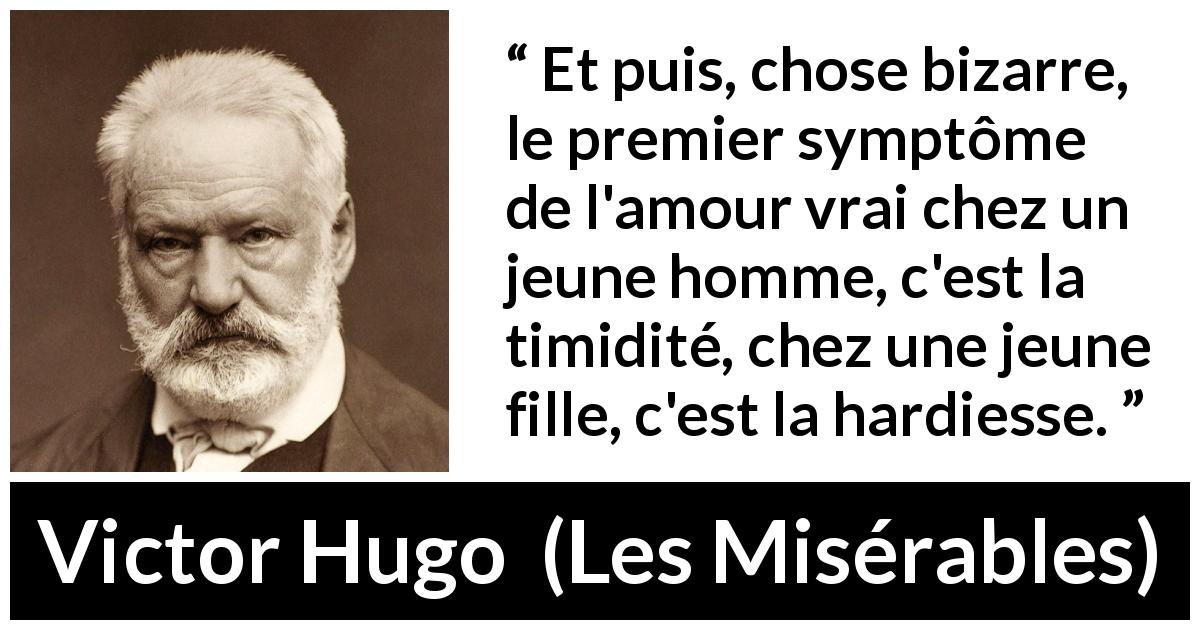 Citation de Victor Hugo sur l'amour tirée des Misérables - Et puis, chose bizarre, le premier symptôme de l'amour vrai chez un jeune homme, c'est la timidité, chez une jeune fille, c'est la hardiesse.