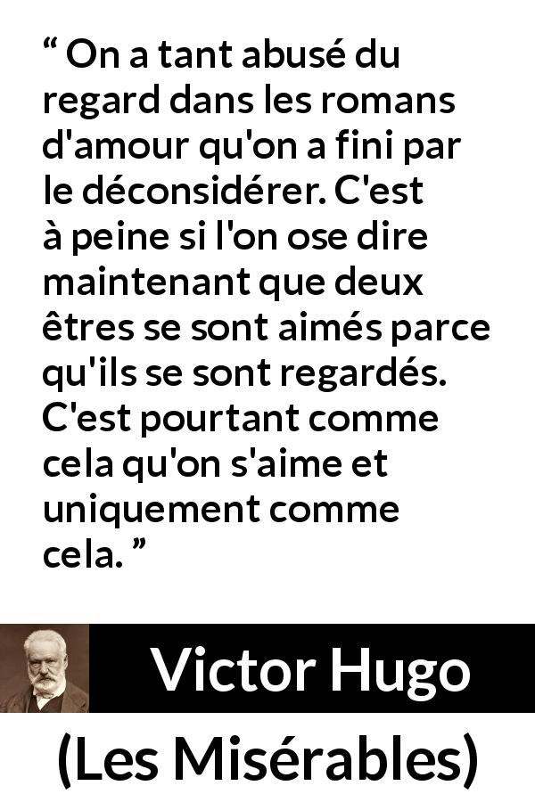 Citation de Victor Hugo sur l'amour tirée des Misérables - On a tant abusé du regard dans les romans d'amour qu'on a fini par le déconsidérer. C'est à peine si l'on ose dire maintenant que deux êtres se sont aimés parce qu'ils se sont regardés. C'est pourtant comme cela qu'on s'aime et uniquement comme cela.