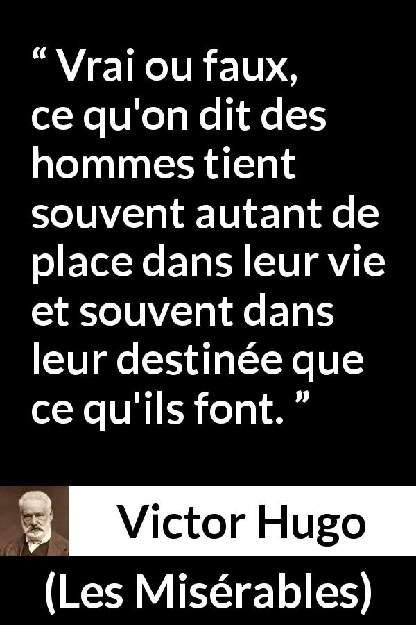 Citation de Victor Hugo sur le destin tirée des Misérables - Vrai ou faux, ce qu'on dit des hommes tient souvent autant de place dans leur vie et souvent dans leur destinée que ce qu'ils font.