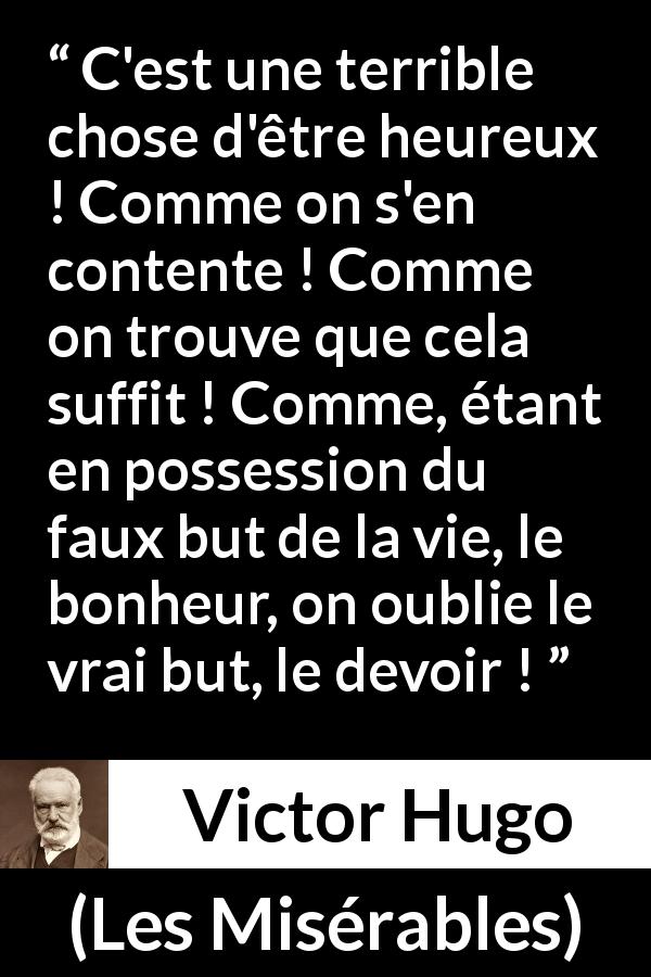 Citation de Victor Hugo sur le devoir tirée des Misérables - C'est une terrible chose d'être heureux ! Comme on s'en contente ! Comme on trouve que cela suffit ! Comme, étant en possession du faux but de la vie, le bonheur, on oublie le vrai but, le devoir !