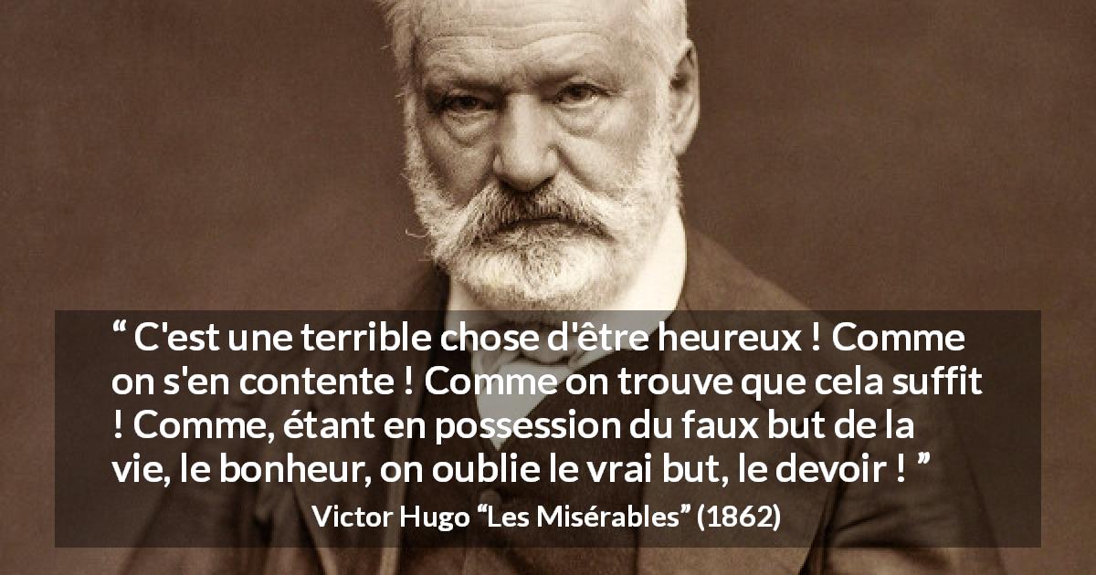 Citation de Victor Hugo sur le devoir tirée des Misérables - C'est une terrible chose d'être heureux ! Comme on s'en contente ! Comme on trouve que cela suffit ! Comme, étant en possession du faux but de la vie, le bonheur, on oublie le vrai but, le devoir !
