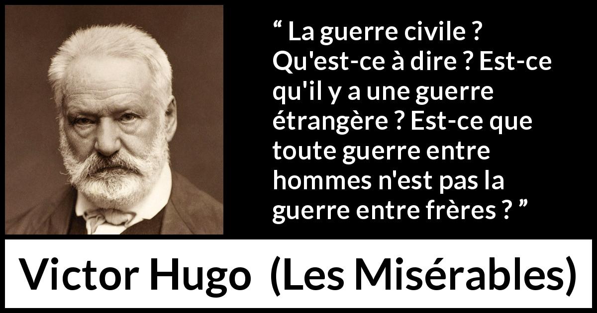 Citation de Victor Hugo sur la fraternité tirée des Misérables - La guerre civile ? Qu'est-ce à dire ? Est-ce qu'il y a une guerre étrangère ? Est-ce que toute guerre entre hommes n'est pas la guerre entre frères ?