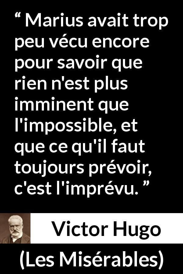 Citation de Victor Hugo sur l'impossible tirée des Misérables - Marius avait trop peu vécu encore pour savoir que rien n'est plus imminent que l'impossible, et que ce qu'il faut toujours prévoir, c'est l'imprévu.