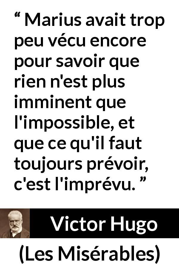 Citation de Victor Hugo sur l'impossible tirée des Misérables - Marius avait trop peu vécu encore pour savoir que rien n'est plus imminent que l'impossible, et que ce qu'il faut toujours prévoir, c'est l'imprévu.