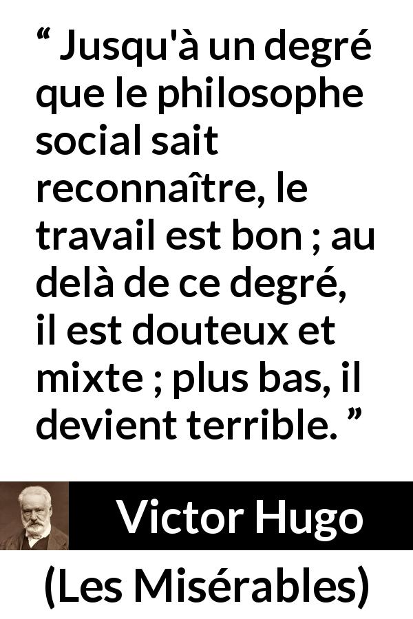 Citation de Victor Hugo sur le travail tirée des Misérables - Jusqu'à un degré que le philosophe social sait reconnaître, le travail est bon ; au delà de ce degré, il est douteux et mixte ; plus bas, il devient terrible.
