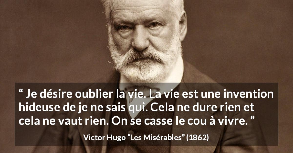 Citation de Victor Hugo sur la vie tirée des Misérables - Je désire oublier la vie. La vie est une invention hideuse de je ne sais qui. Cela ne dure rien et cela ne vaut rien. On se casse le cou à vivre.