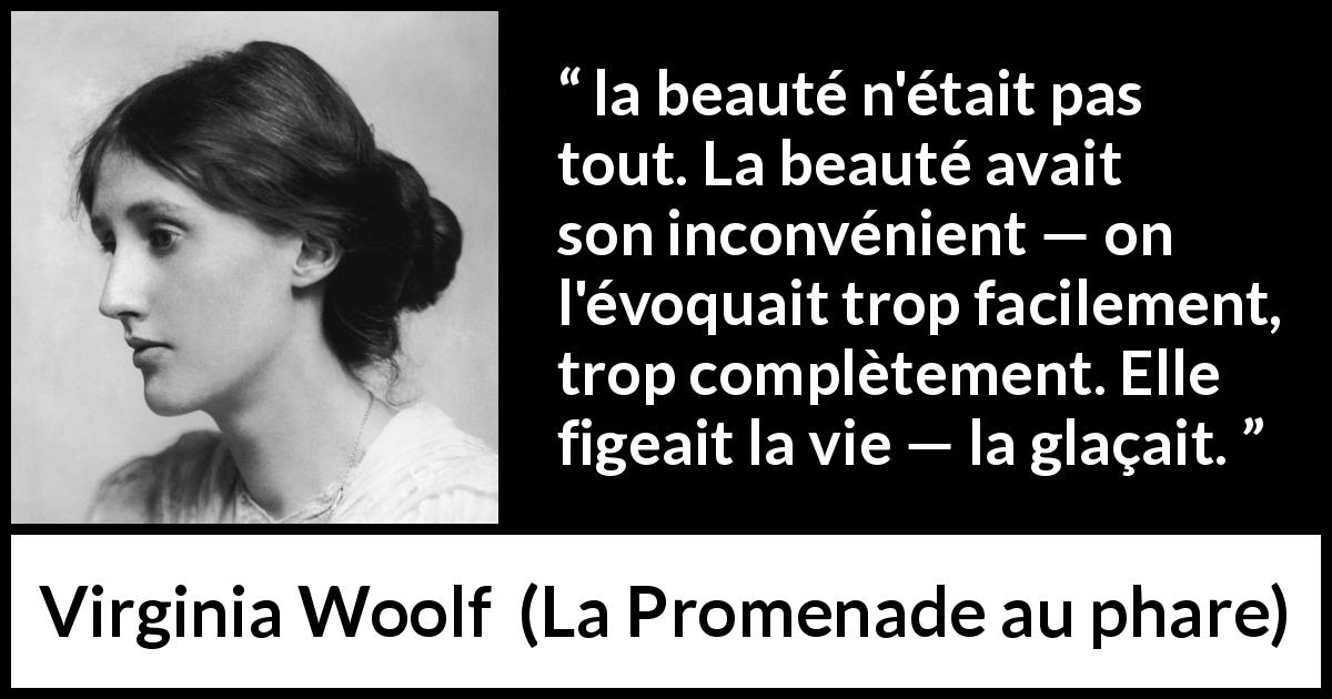 Citation de Virginia Woolf sur la beauté tirée de La Promenade au phare - la beauté n'était pas tout. La beauté avait son inconvénient — on l'évoquait trop facilement, trop complètement. Elle figeait la vie — la glaçait.