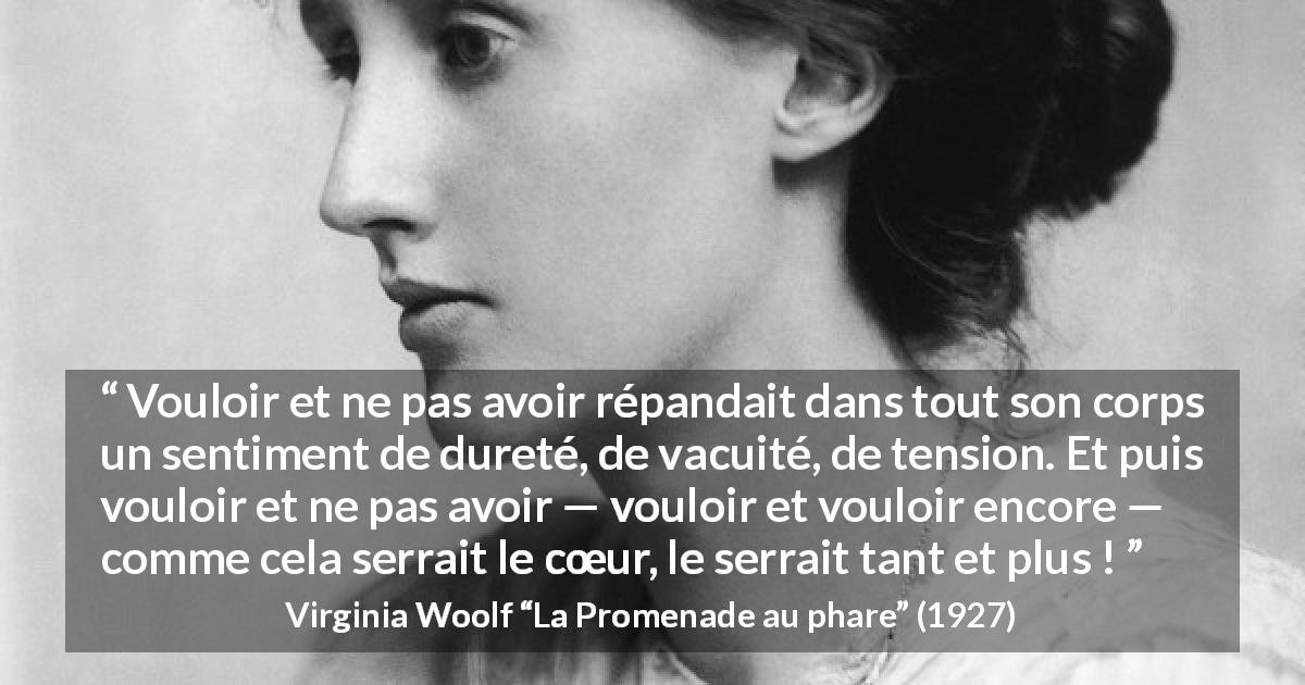 Citation de Virginia Woolf sur la frustration tirée de La Promenade au phare - Vouloir et ne pas avoir répandait dans tout son corps un sentiment de dureté, de vacuité, de tension. Et puis vouloir et ne pas avoir — vouloir et vouloir encore — comme cela serrait le cœur, le serrait tant et plus !