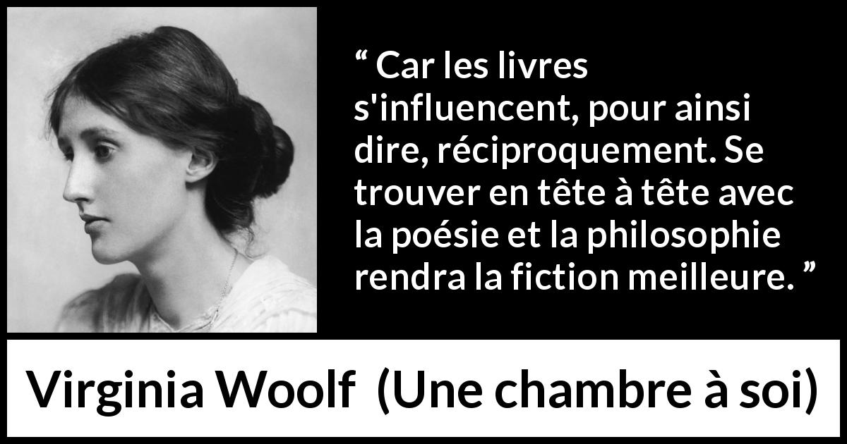 Citation de Virginia Woolf sur l'influence tirée d'Une chambre à soi - Car les livres s'influencent, pour ainsi dire, réciproquement. Se trouver en tête à tête avec la poésie et la philosophie rendra la fiction meilleure.