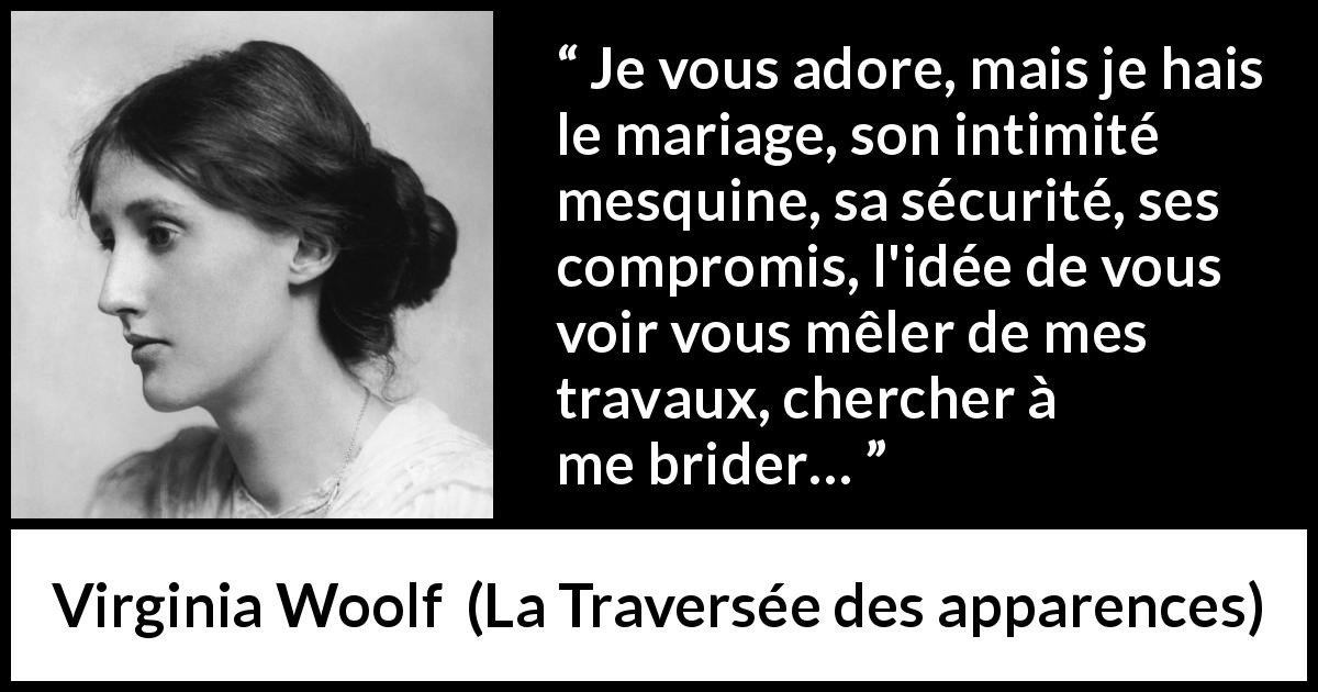 Citation de Virginia Woolf sur l'intimité tirée de La Traversée des apparences - Je vous adore, mais je hais le mariage, son intimité mesquine, sa sécurité, ses compromis, l'idée de vous voir vous mêler de mes travaux, chercher à me brider…