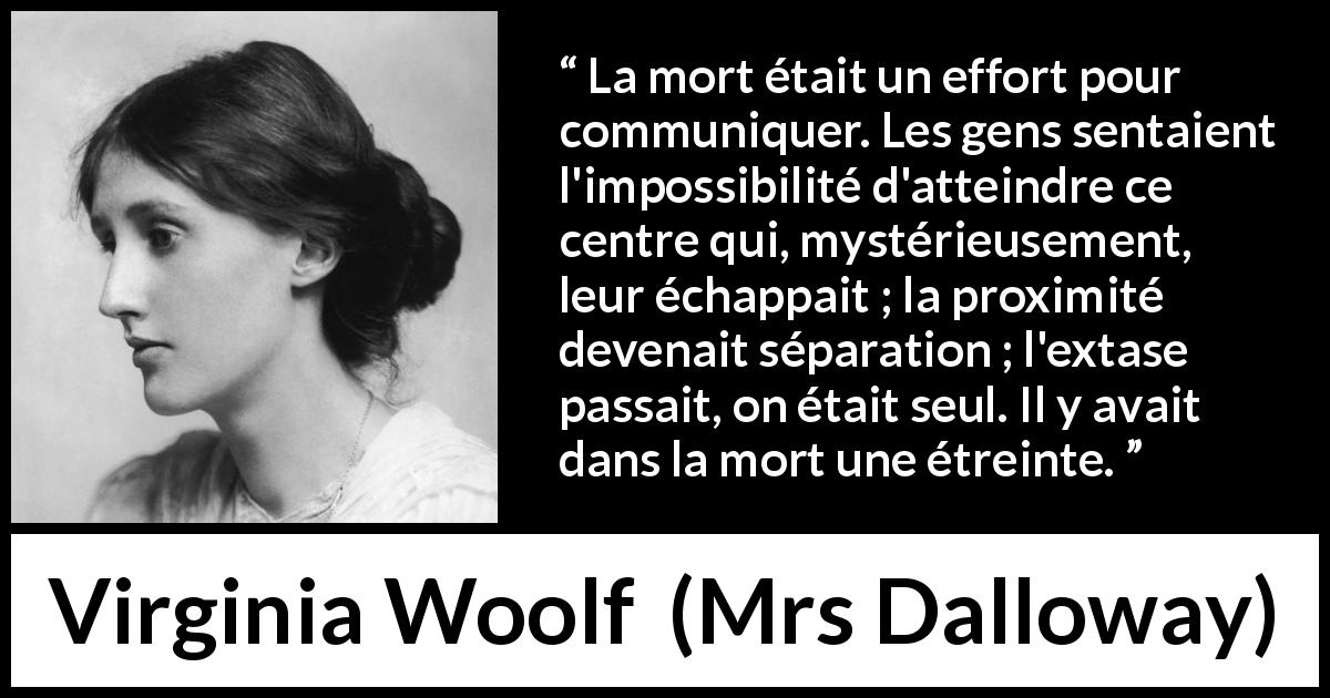 Citation de Virginia Woolf sur la mort tirée de Mrs Dalloway - La mort était un effort pour communiquer. Les gens sentaient l'impossibilité d'atteindre ce centre qui, mystérieusement, leur échappait ; la proximité devenait séparation ; l'extase passait, on était seul. Il y avait dans la mort une étreinte.