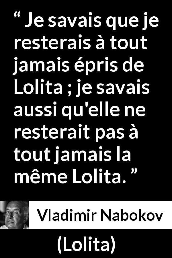 Citation de Vladimir Nabokov sur l'amour tirée de Lolita - Je savais que je resterais à tout jamais épris de Lolita ; je savais aussi qu'elle ne resterait pas à tout jamais la même Lolita.