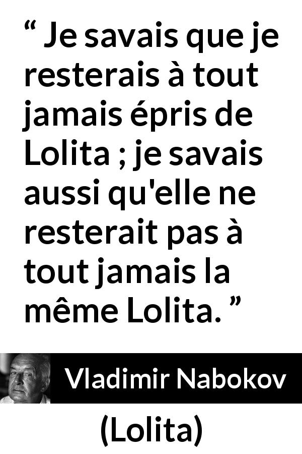 Citation de Vladimir Nabokov sur l'amour tirée de Lolita - Je savais que je resterais à tout jamais épris de Lolita ; je savais aussi qu'elle ne resterait pas à tout jamais la même Lolita.