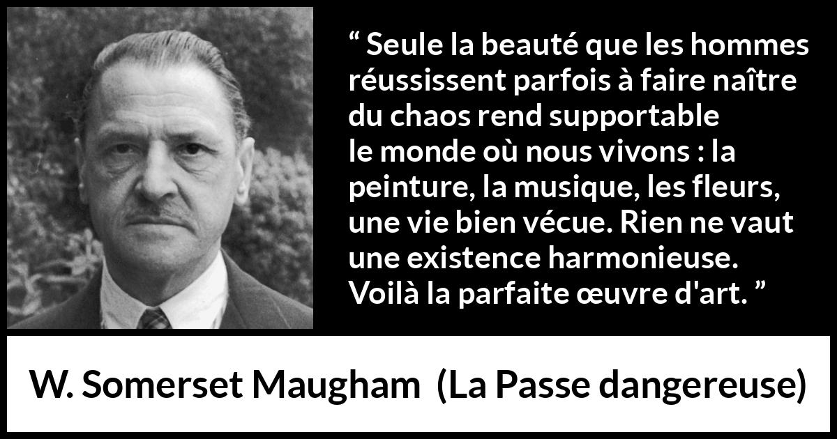 Citation de W. Somerset Maugham sur l'art tirée de La Passe dangereuse - Seule la beauté que les hommes réussissent parfois à faire naître du chaos rend supportable le monde où nous vivons : la peinture, la musique, les fleurs, une vie bien vécue. Rien ne vaut une existence harmonieuse. Voilà la parfaite œuvre d'art.