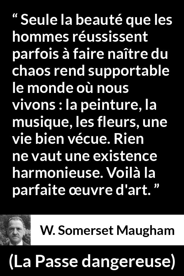 Citation de W. Somerset Maugham sur l'art tirée de La Passe dangereuse - Seule la beauté que les hommes réussissent parfois à faire naître du chaos rend supportable le monde où nous vivons : la peinture, la musique, les fleurs, une vie bien vécue. Rien ne vaut une existence harmonieuse. Voilà la parfaite œuvre d'art.
