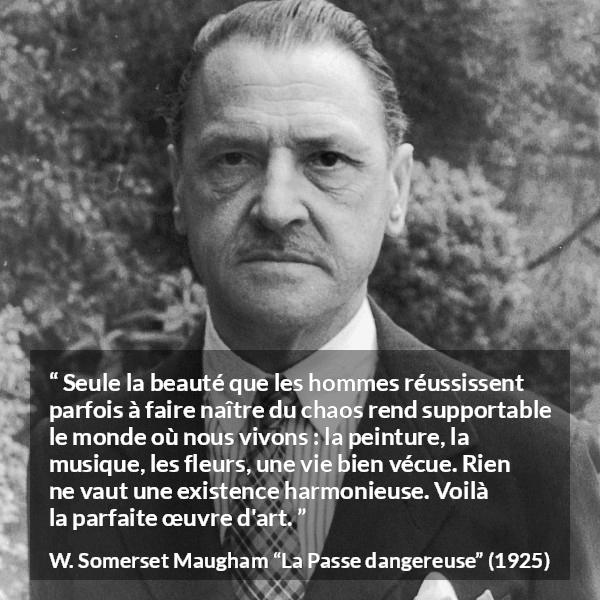 Citation de W. Somerset Maugham sur l'art tirée de La Passe dangereuse - Seule la beauté que les hommes réussissent parfois à faire naître du chaos rend supportable le monde où nous vivons : la peinture, la musique, les fleurs, une vie bien vécue. Rien ne vaut une existence harmonieuse. Voilà la parfaite œuvre d'art.