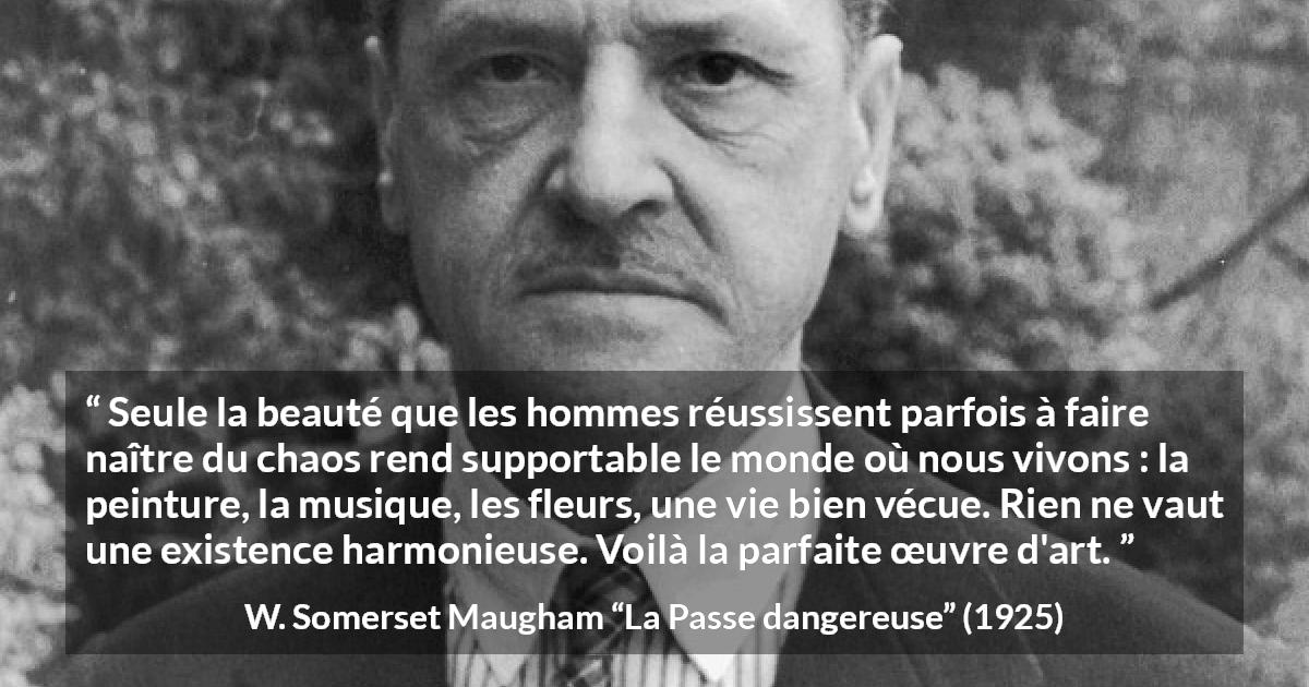Citation de W. Somerset Maugham sur l'art tirée de La Passe dangereuse - Seule la beauté que les hommes réussissent parfois à faire naître du chaos rend supportable le monde où nous vivons : la peinture, la musique, les fleurs, une vie bien vécue. Rien ne vaut une existence harmonieuse. Voilà la parfaite œuvre d'art.