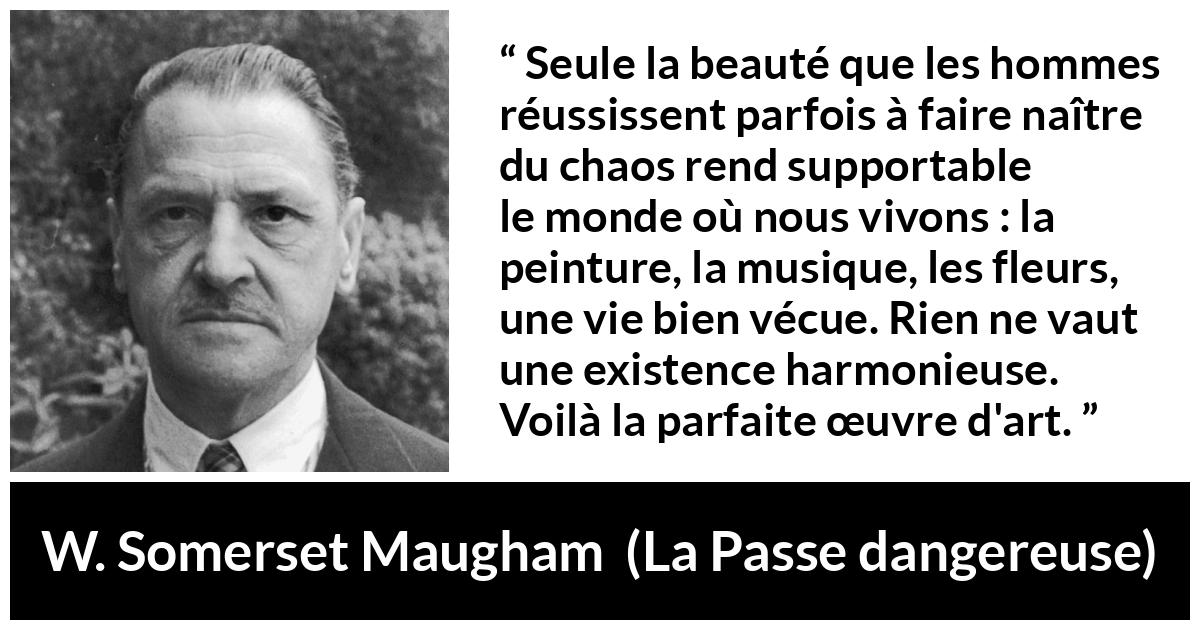 Citation de W. Somerset Maugham sur l'art tirée de La Passe dangereuse - Seule la beauté que les hommes réussissent parfois à faire naître du chaos rend supportable le monde où nous vivons : la peinture, la musique, les fleurs, une vie bien vécue. Rien ne vaut une existence harmonieuse. Voilà la parfaite œuvre d'art.