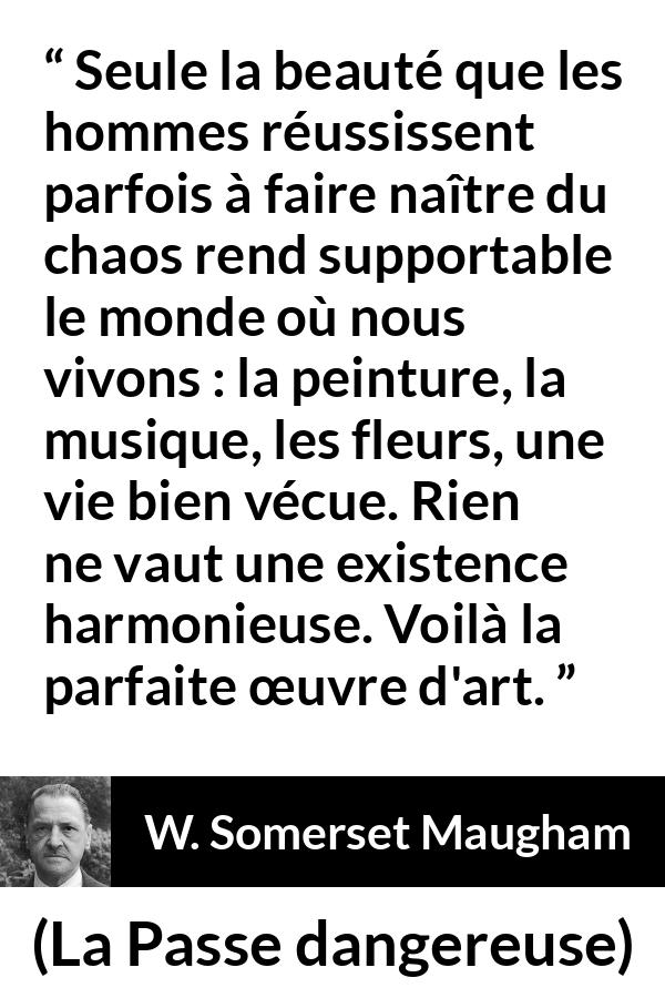 Citation de W. Somerset Maugham sur l'art tirée de La Passe dangereuse - Seule la beauté que les hommes réussissent parfois à faire naître du chaos rend supportable le monde où nous vivons : la peinture, la musique, les fleurs, une vie bien vécue. Rien ne vaut une existence harmonieuse. Voilà la parfaite œuvre d'art.