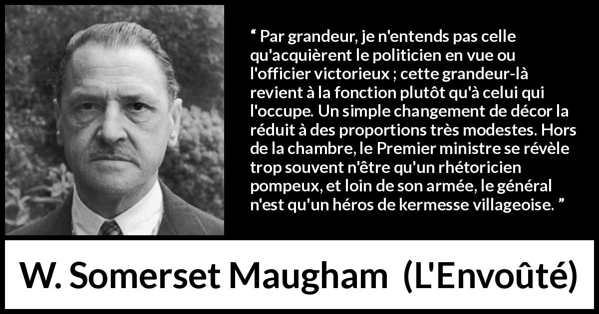 Citation de W. Somerset Maugham sur la grandeur tirée de L'Envoûté - Par grandeur, je n'entends pas celle qu'acquièrent le politicien en vue ou l'officier victorieux ; cette grandeur-là revient à la fonction plutôt qu'à celui qui l'occupe. Un simple changement de décor la réduit à des proportions très modestes. Hors de la chambre, le Premier ministre se révèle trop souvent n'être qu'un rhétoricien pompeux, et loin de son armée, le général n'est qu'un héros de kermesse villageoise.