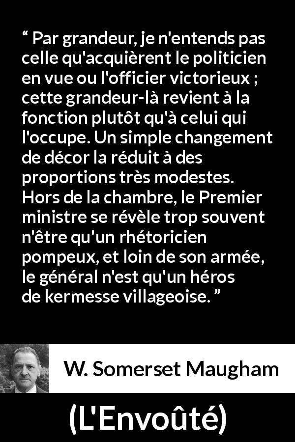 Citation de W. Somerset Maugham sur la grandeur tirée de L'Envoûté - Par grandeur, je n'entends pas celle qu'acquièrent le politicien en vue ou l'officier victorieux ; cette grandeur-là revient à la fonction plutôt qu'à celui qui l'occupe. Un simple changement de décor la réduit à des proportions très modestes. Hors de la chambre, le Premier ministre se révèle trop souvent n'être qu'un rhétoricien pompeux, et loin de son armée, le général n'est qu'un héros de kermesse villageoise.