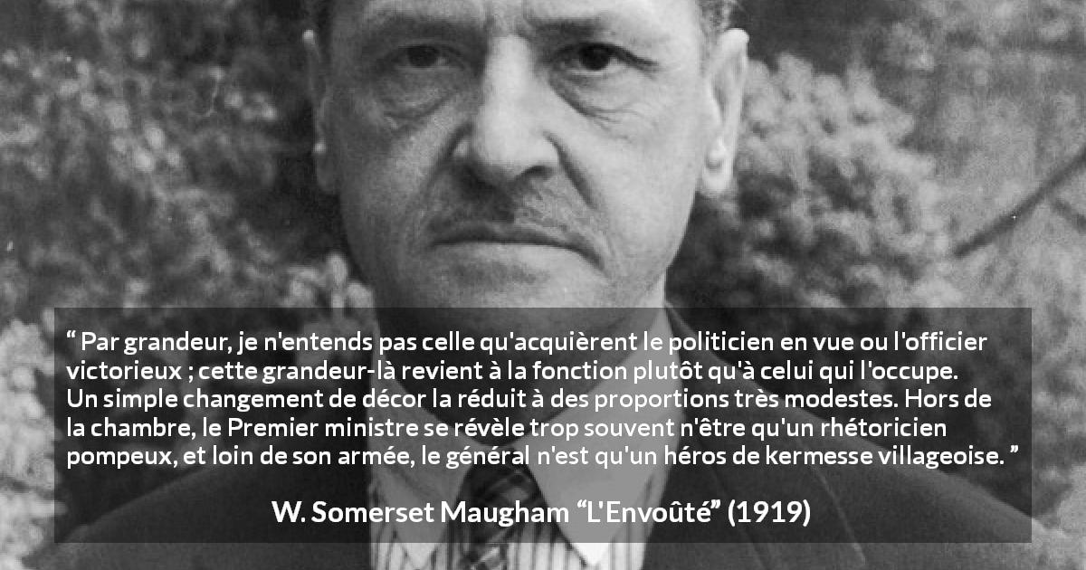 Citation de W. Somerset Maugham sur la grandeur tirée de L'Envoûté - Par grandeur, je n'entends pas celle qu'acquièrent le politicien en vue ou l'officier victorieux ; cette grandeur-là revient à la fonction plutôt qu'à celui qui l'occupe. Un simple changement de décor la réduit à des proportions très modestes. Hors de la chambre, le Premier ministre se révèle trop souvent n'être qu'un rhétoricien pompeux, et loin de son armée, le général n'est qu'un héros de kermesse villageoise.