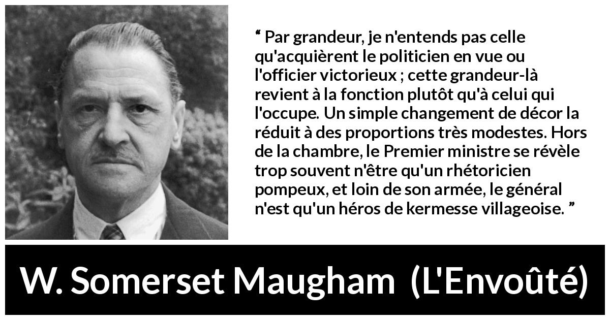 Citation de W. Somerset Maugham sur la grandeur tirée de L'Envoûté - Par grandeur, je n'entends pas celle qu'acquièrent le politicien en vue ou l'officier victorieux ; cette grandeur-là revient à la fonction plutôt qu'à celui qui l'occupe. Un simple changement de décor la réduit à des proportions très modestes. Hors de la chambre, le Premier ministre se révèle trop souvent n'être qu'un rhétoricien pompeux, et loin de son armée, le général n'est qu'un héros de kermesse villageoise.