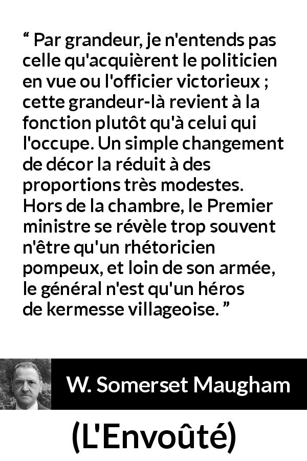 Citation de W. Somerset Maugham sur la grandeur tirée de L'Envoûté - Par grandeur, je n'entends pas celle qu'acquièrent le politicien en vue ou l'officier victorieux ; cette grandeur-là revient à la fonction plutôt qu'à celui qui l'occupe. Un simple changement de décor la réduit à des proportions très modestes. Hors de la chambre, le Premier ministre se révèle trop souvent n'être qu'un rhétoricien pompeux, et loin de son armée, le général n'est qu'un héros de kermesse villageoise.