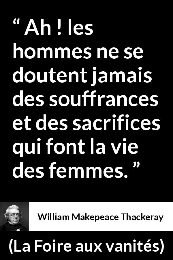 Citation de William Makepeace Thackeray sur le sacrifice tirée de La Foire aux vanités - Ah ! les hommes ne se doutent jamais des souffrances et des sacrifices qui font la vie des femmes.