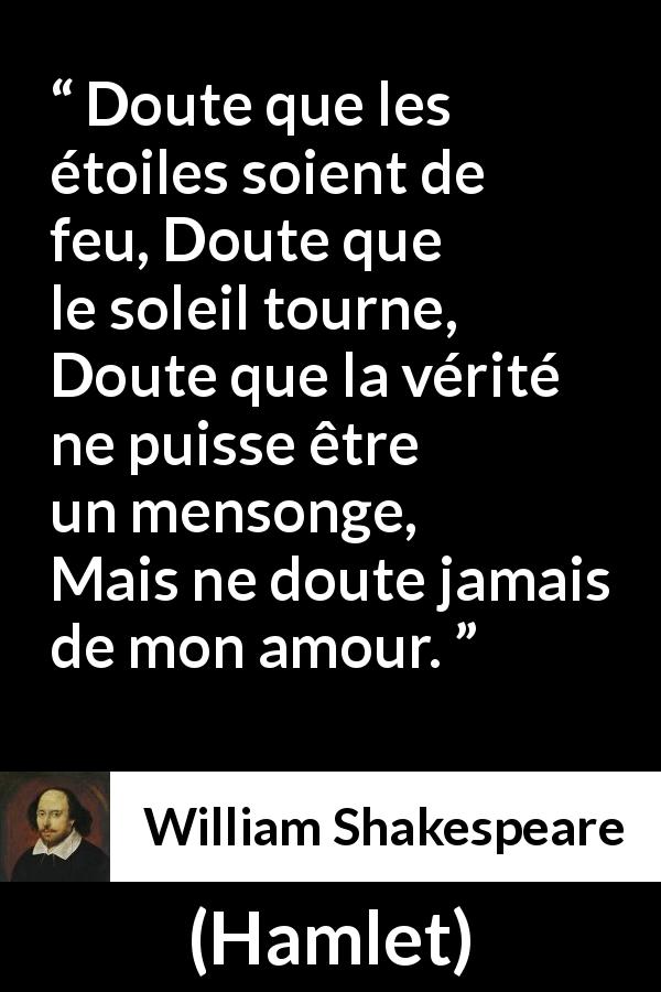 Citation de William Shakespeare sur l'amour tirée de Hamlet - Doute que les étoiles soient de feu,
Doute que le soleil tourne,
Doute que la vérité ne puisse être un mensonge,
Mais ne doute jamais de mon amour.