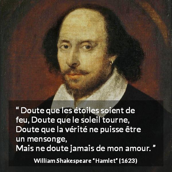 Citation de William Shakespeare sur l'amour tirée de Hamlet - Doute que les étoiles soient de feu,
Doute que le soleil tourne,
Doute que la vérité ne puisse être un mensonge,
Mais ne doute jamais de mon amour.