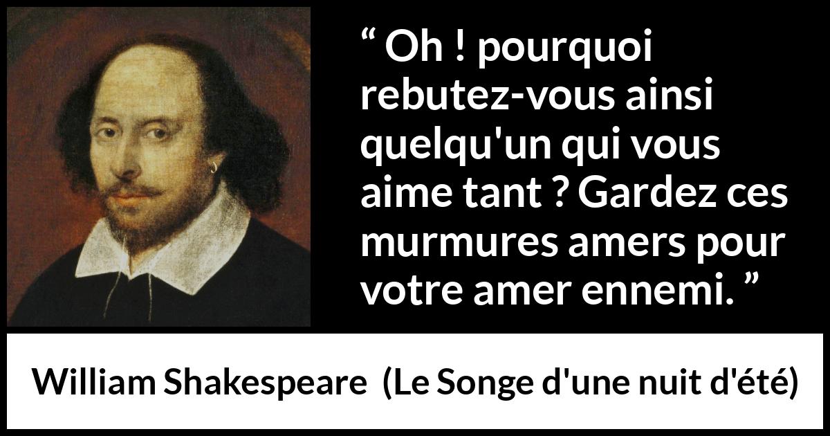 Citation de William Shakespeare sur l'amour tirée du Songe d'une nuit d'été - Oh ! pourquoi rebutez-vous ainsi quelqu'un qui vous aime tant ? Gardez ces murmures amers pour votre amer ennemi.