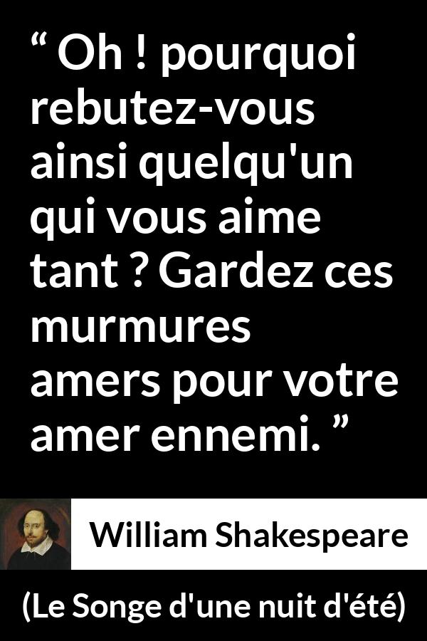Citation de William Shakespeare sur l'amour tirée du Songe d'une nuit d'été - Oh ! pourquoi rebutez-vous ainsi quelqu'un qui vous aime tant ? Gardez ces murmures amers pour votre amer ennemi.