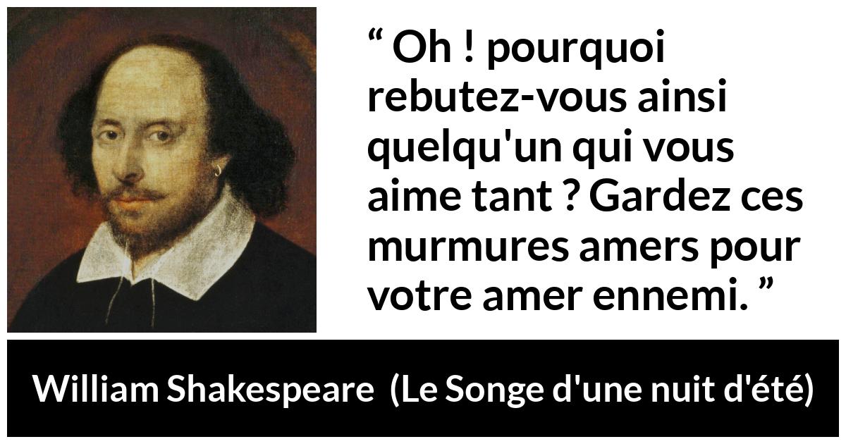 Citation de William Shakespeare sur l'amour tirée du Songe d'une nuit d'été - Oh ! pourquoi rebutez-vous ainsi quelqu'un qui vous aime tant ? Gardez ces murmures amers pour votre amer ennemi.