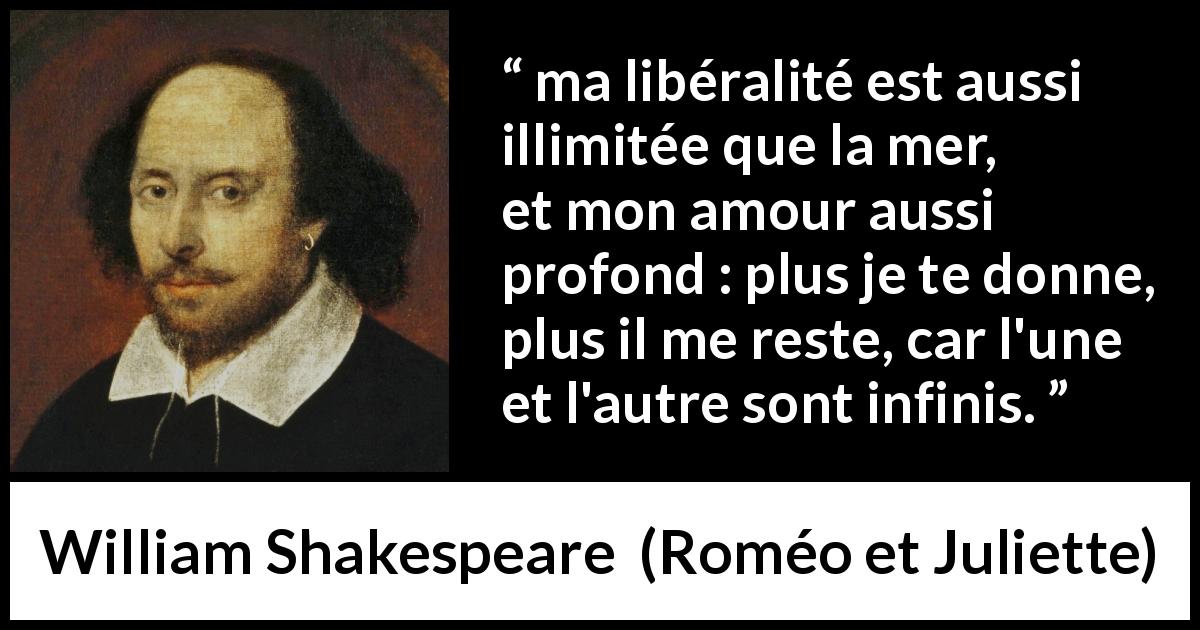 Citation de William Shakespeare sur l'amour tirée de Roméo et Juliette - ma libéralité est aussi illimitée que la mer,
et mon amour aussi profond : plus je te donne,
plus il me reste, car l'une et l'autre sont infinis.