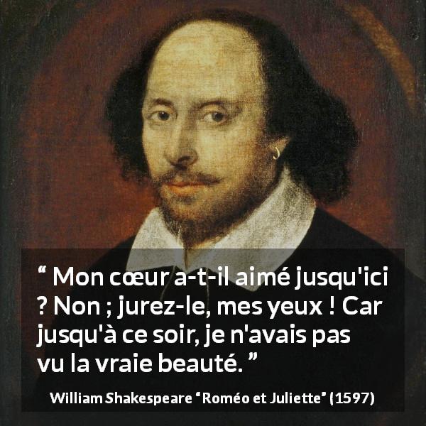 Citation de William Shakespeare sur l'amour tirée de Roméo et Juliette - Mon cœur a-t-il aimé jusqu'ici ? Non ; jurez-le, mes yeux ! Car jusqu'à ce soir, je n'avais pas vu la vraie beauté.