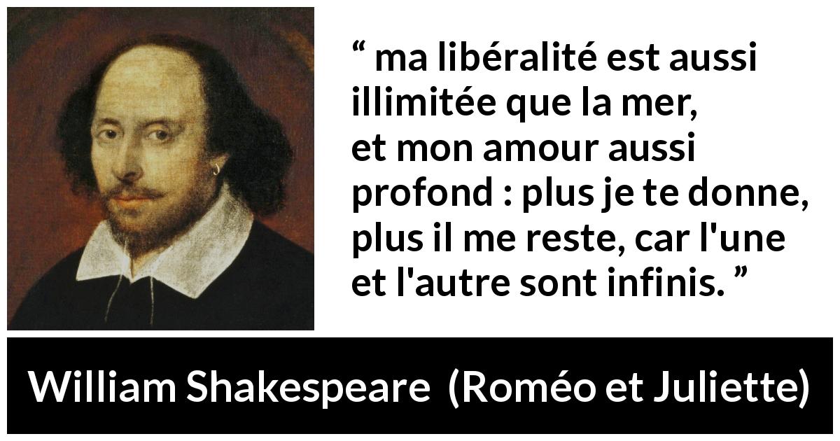 Citation de William Shakespeare sur l'amour tirée de Roméo et Juliette - ma libéralité est aussi illimitée que la mer,
et mon amour aussi profond : plus je te donne,
plus il me reste, car l'une et l'autre sont infinis.