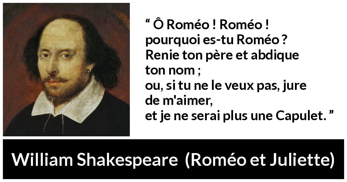 Citation de William Shakespeare sur l'amour tirée de Roméo et Juliette - Ô Roméo ! Roméo ! pourquoi es-tu Roméo ?
Renie ton père et abdique ton nom ;
ou, si tu ne le veux pas, jure de m'aimer,
et je ne serai plus une Capulet.